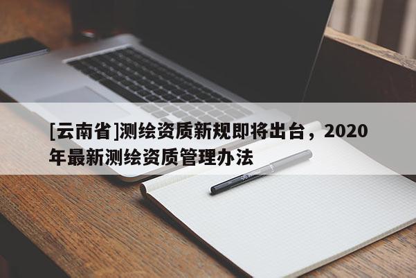 [云南省]測繪資質新規即將出臺，2020年最新測繪資質管理辦法