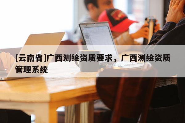 [云南省]廣西測繪資質要求，廣西測繪資質管理系統