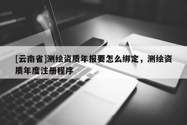 [云南省]測(cè)繪資質(zhì)年報(bào)要怎么綁定，測(cè)繪資質(zhì)年度注冊(cè)程序