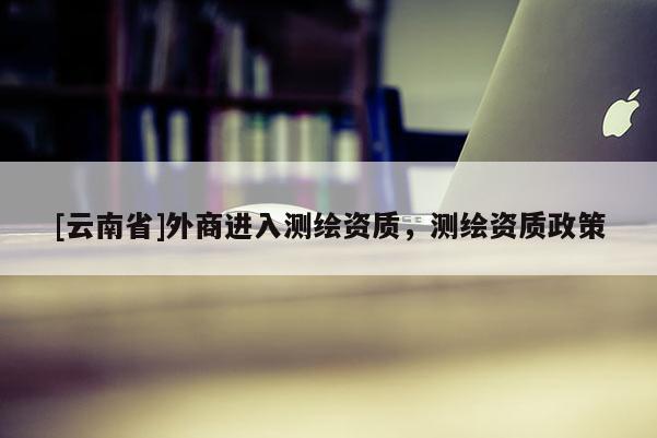 [云南省]外商進入測繪資質，測繪資質政策