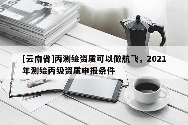 [云南省]丙測繪資質(zhì)可以做航飛，2021年測繪丙級資質(zhì)申報條件