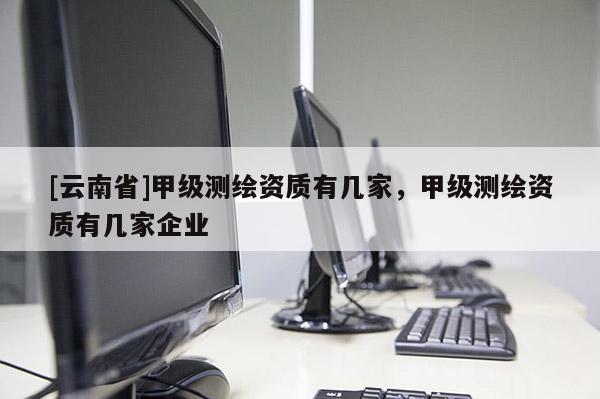 [云南省]甲級測繪資質有幾家，甲級測繪資質有幾家企業(yè)