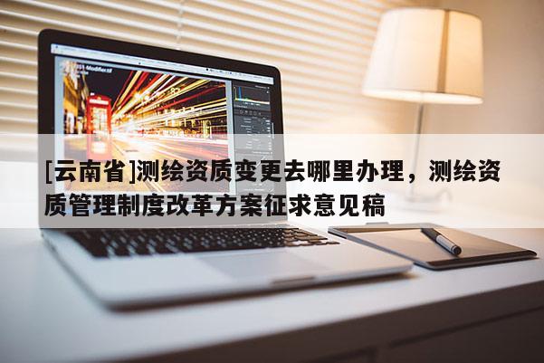 [云南省]測繪資質變更去哪里辦理，測繪資質管理制度改革方案征求意見稿