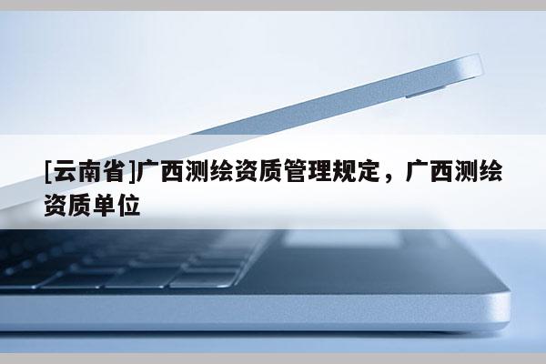 [云南省]廣西測繪資質管理規定，廣西測繪資質單位