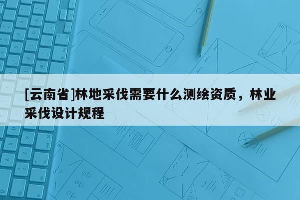 [云南省]林地采伐需要什么測(cè)繪資質(zhì)，林業(yè)采伐設(shè)計(jì)規(guī)程
