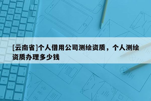 [云南省]個人借用公司測繪資質，個人測繪資質辦理多少錢