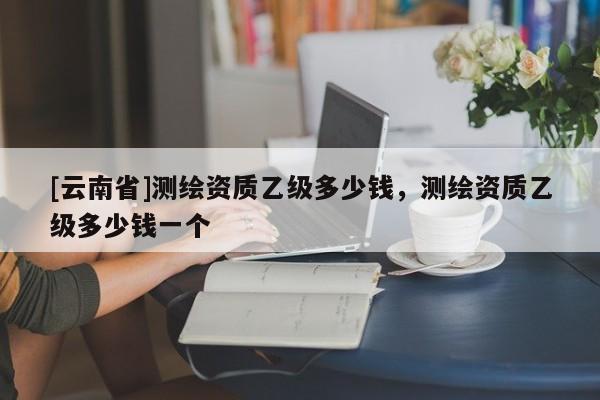 [云南省]測繪資質(zhì)乙級多少錢，測繪資質(zhì)乙級多少錢一個