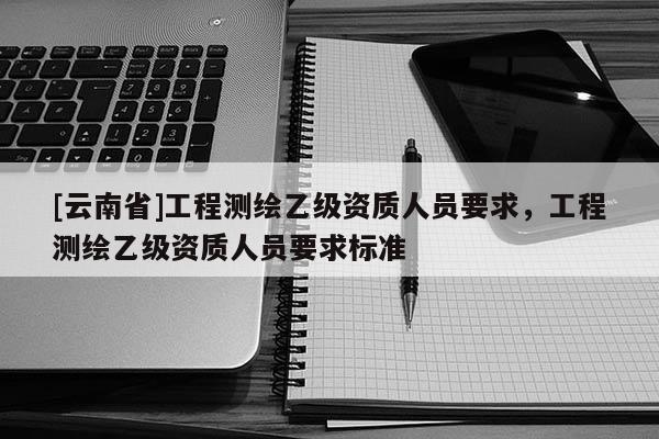 [云南省]工程測繪乙級資質人員要求，工程測繪乙級資質人員要求標準