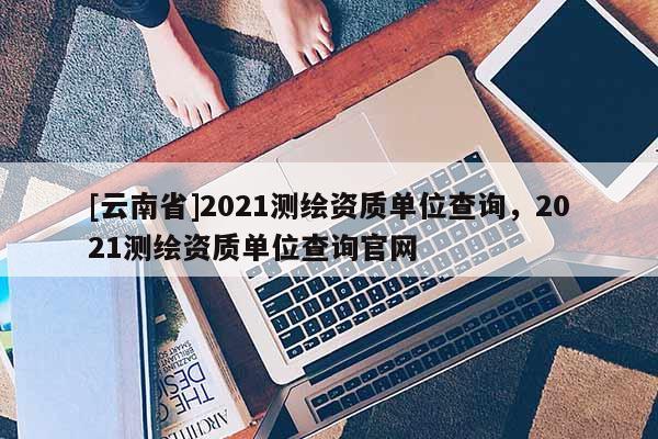 [云南省]2021測繪資質單位查詢，2021測繪資質單位查詢官網