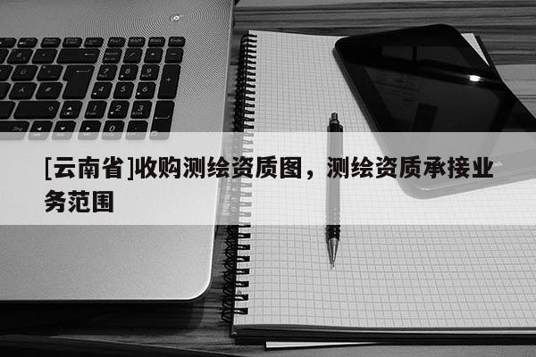 [云南省]收購測繪資質(zhì)圖，測繪資質(zhì)承接業(yè)務(wù)范圍
