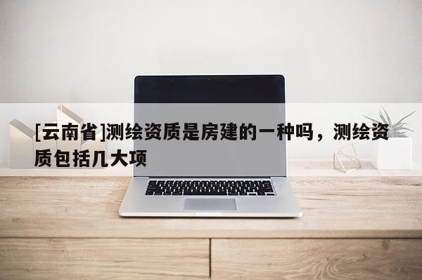 [云南省]測繪資質是房建的一種嗎，測繪資質包括幾大項