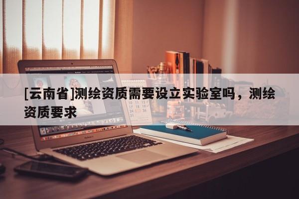 [云南省]測繪資質需要設立實驗室嗎，測繪資質要求