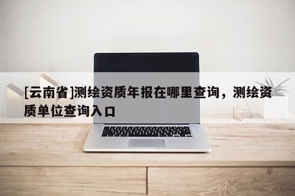 [云南省]測繪資質年報在哪里查詢，測繪資質單位查詢入口