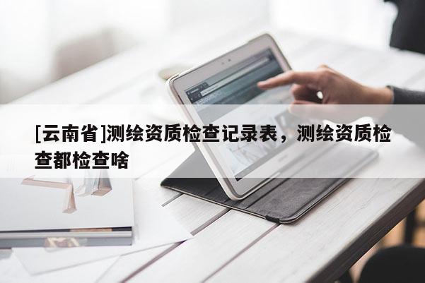 [云南省]測繪資質檢查記錄表，測繪資質檢查都檢查啥