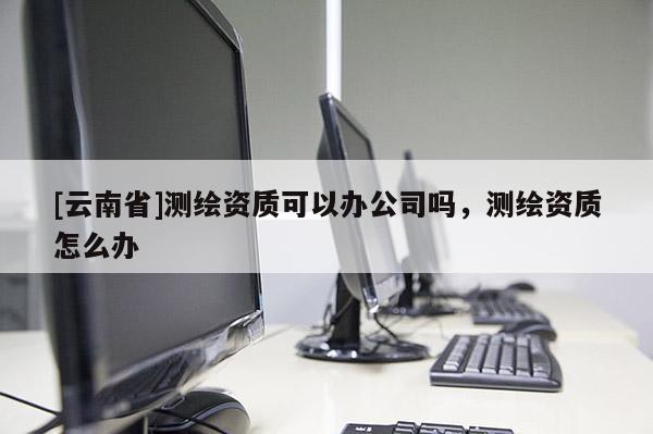 [云南省]測(cè)繪資質(zhì)可以辦公司嗎，測(cè)繪資質(zhì)怎么辦