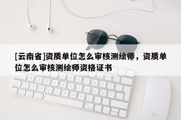 [云南省]資質(zhì)單位怎么審核測繪師，資質(zhì)單位怎么審核測繪師資格證書