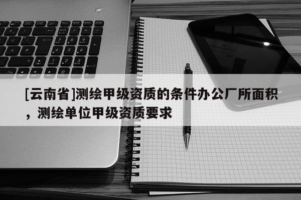 [云南省]測(cè)繪甲級(jí)資質(zhì)的條件辦公廠所面積，測(cè)繪單位甲級(jí)資質(zhì)要求
