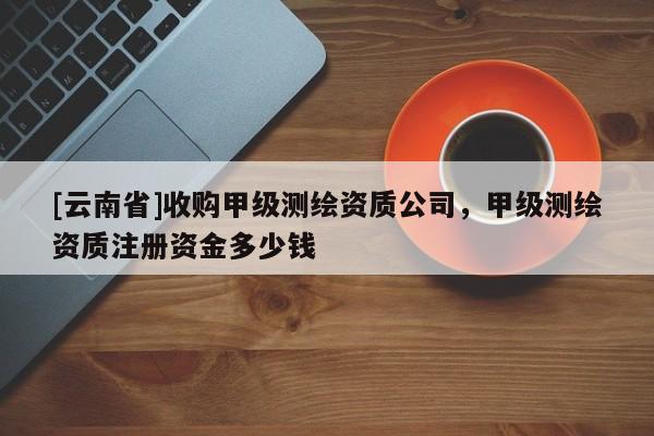 [云南省]收購甲級測繪資質公司，甲級測繪資質注冊資金多少錢