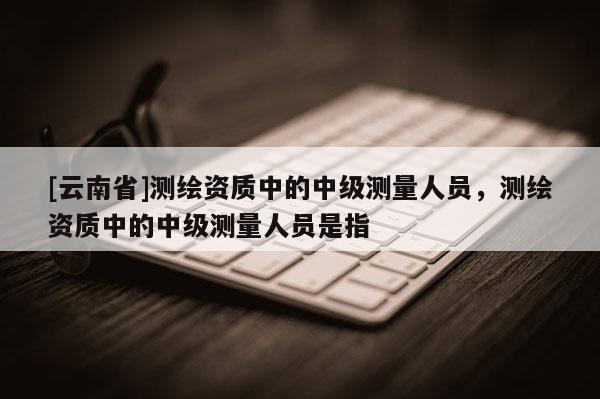 [云南省]測繪資質中的中級測量人員，測繪資質中的中級測量人員是指