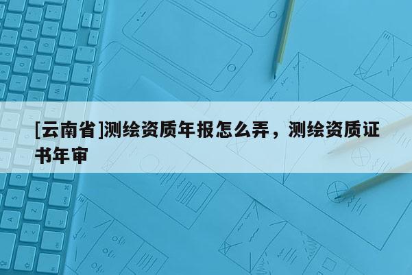 [云南省]測繪資質年報怎么弄，測繪資質證書年審