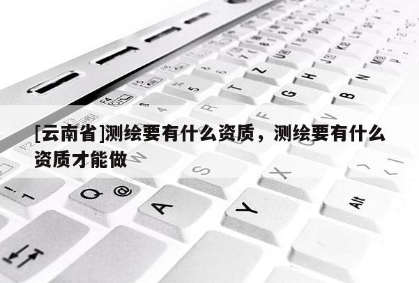 [云南省]測繪要有什么資質，測繪要有什么資質才能做