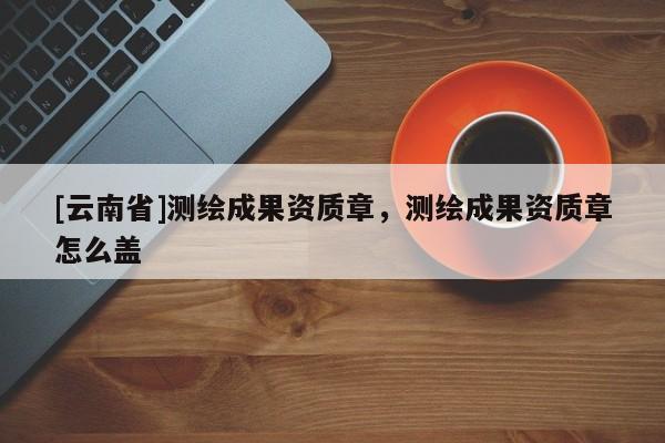 [云南省]測繪成果資質章，測繪成果資質章怎么蓋