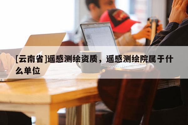[云南省]遙感測繪資質，遙感測繪院屬于什么單位