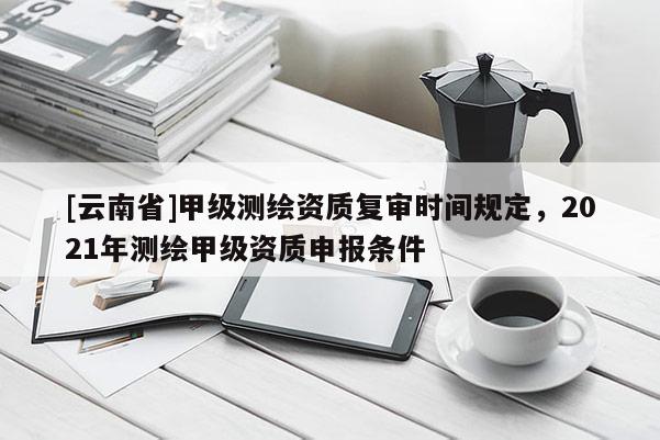 [云南省]甲級測繪資質復審時間規定，2021年測繪甲級資質申報條件