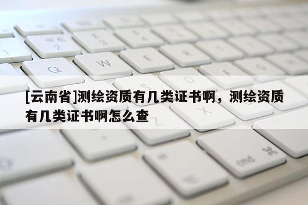 [云南省]測繪資質有幾類證書啊，測繪資質有幾類證書啊怎么查