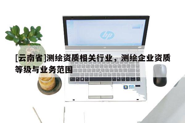 [云南省]測繪資質相關行業，測繪企業資質等級與業務范圍