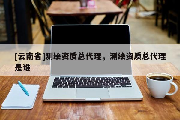 [云南省]測繪資質(zhì)總代理，測繪資質(zhì)總代理是誰