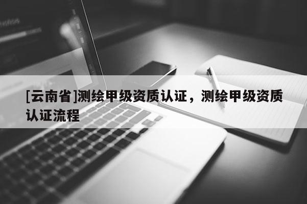[云南省]測繪甲級資質(zhì)認(rèn)證，測繪甲級資質(zhì)認(rèn)證流程