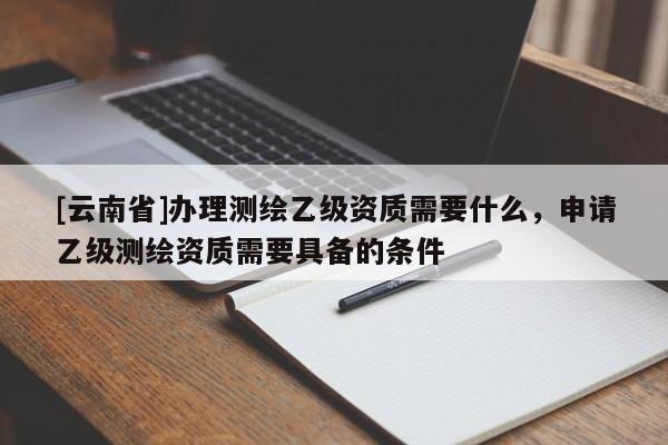 [云南省]辦理測繪乙級資質需要什么，申請乙級測繪資質需要具備的條件