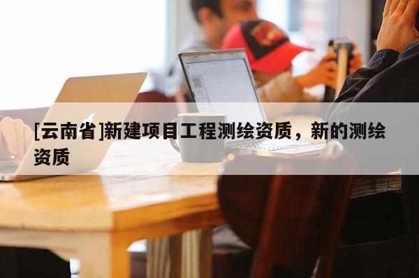 [云南省]新建項目工程測繪資質，新的測繪資質
