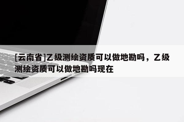 [云南省]乙級測繪資質可以做地勘嗎，乙級測繪資質可以做地勘嗎現在