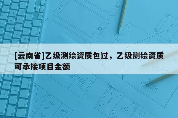 [云南省]乙級(jí)測(cè)繪資質(zhì)包過(guò)，乙級(jí)測(cè)繪資質(zhì)可承接項(xiàng)目金額