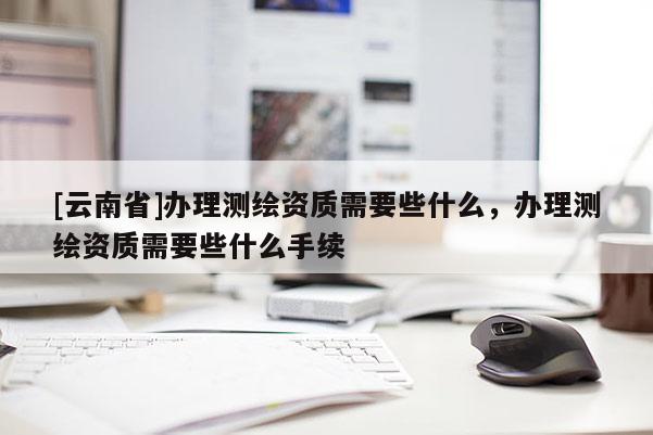 [云南省]辦理測(cè)繪資質(zhì)需要些什么，辦理測(cè)繪資質(zhì)需要些什么手續(xù)