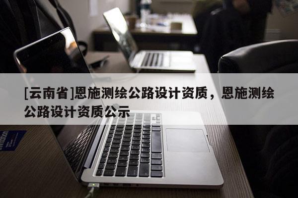 [云南省]恩施測繪公路設計資質，恩施測繪公路設計資質公示