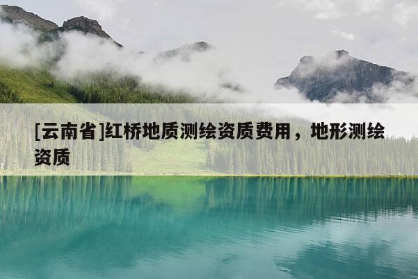 [云南省]紅橋地質測繪資質費用，地形測繪資質