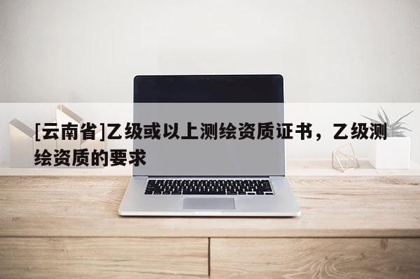 [云南省]乙級或以上測繪資質證書，乙級測繪資質的要求