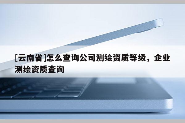 [云南省]怎么查詢(xún)公司測(cè)繪資質(zhì)等級(jí)，企業(yè)測(cè)繪資質(zhì)查詢(xún)
