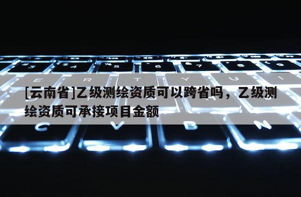 [云南省]乙級測繪資質可以跨省嗎，乙級測繪資質可承接項目金額