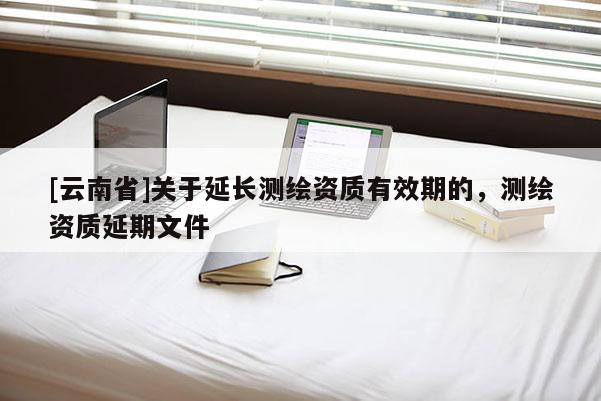 [云南省]關于延長測繪資質有效期的，測繪資質延期文件