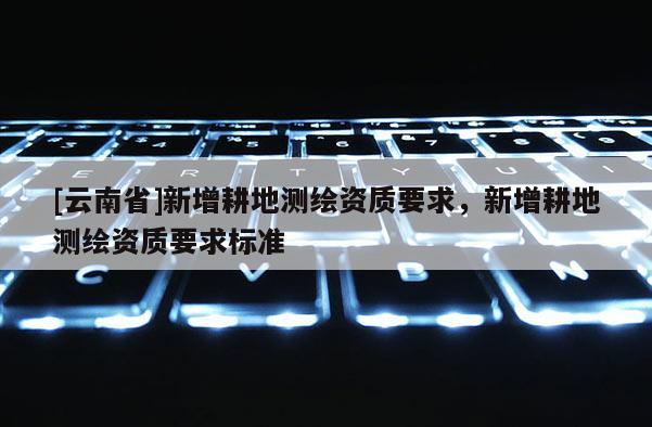 [云南省]新增耕地測(cè)繪資質(zhì)要求，新增耕地測(cè)繪資質(zhì)要求標(biāo)準(zhǔn)