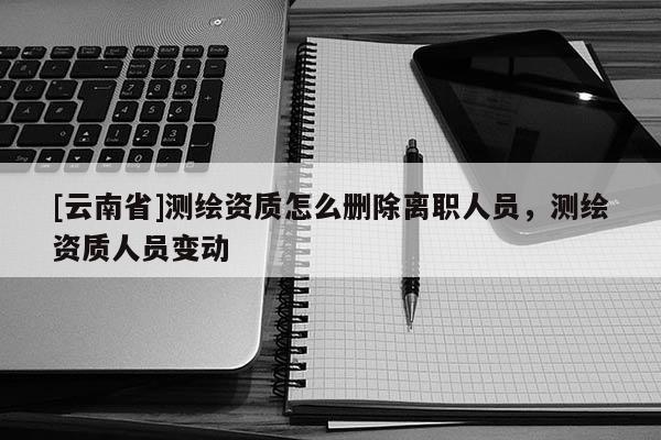 [云南省]測(cè)繪資質(zhì)怎么刪除離職人員，測(cè)繪資質(zhì)人員變動(dòng)