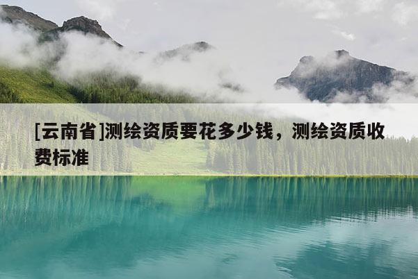 [云南省]測繪資質要花多少錢，測繪資質收費標準