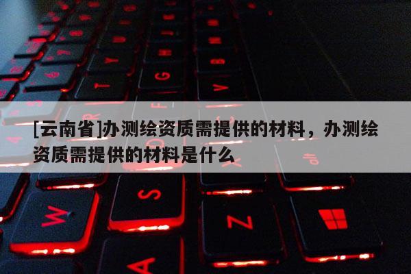 [云南省]辦測(cè)繪資質(zhì)需提供的材料，辦測(cè)繪資質(zhì)需提供的材料是什么
