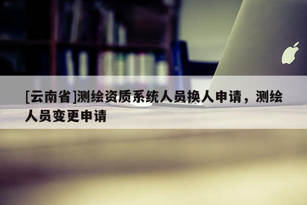 [云南省]測(cè)繪資質(zhì)系統(tǒng)人員換人申請(qǐng)，測(cè)繪人員變更申請(qǐng)