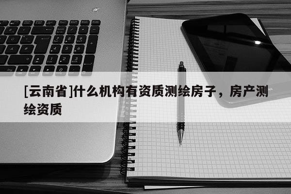 [云南省]什么機(jī)構(gòu)有資質(zhì)測(cè)繪房子，房產(chǎn)測(cè)繪資質(zhì)