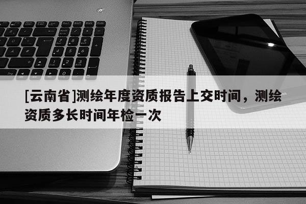 [云南省]測繪年度資質報告上交時間，測繪資質多長時間年檢一次
